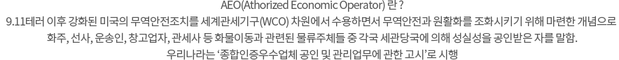 AEO(Athorized Economic Operator) 란 9.11테러 이후 강화된 미국의 무역안전조치를 세계관세기구(WCO) 차원에서 수용하면서 무역안전과 원활화를 조화시키기 위해 마련한 개념으로 화주, 선사, 운송인, 창고업자, 관세사 등 화물이동과 관련된 물류주체들 중 각국 세관당국에 의해 성실성을 공인받은 자를 말함.. 우리나라는 ‘종합인증우수업체 공인 및 관리업무에 관한 고시’로 시행