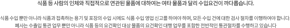 식품 등 사람의 인체와 직접적으로 연관된 물품에 대하여는 여타 물품과 달리 수입요건이 까다롭습니다. 식품 수입 뿐만 아니라 식품과 접촉하는 용기 및 포장의 수입 시에도 식품 수입 영업 신고를 하여야 하며, 모든 수입 건에 대한 검사 절차를 이행하여야 합니다. 폐사는 수출입 통관 업무 뿐만 아니라 식품 등의 요건확인 대상 물품의 요건확인 대행 업무를 포함한 전반적인 통관절차를 수행하고 있습니다